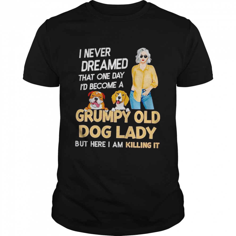 I never dreamed that one day I’d become a grumpy old dog lady but here I am killing it shirt