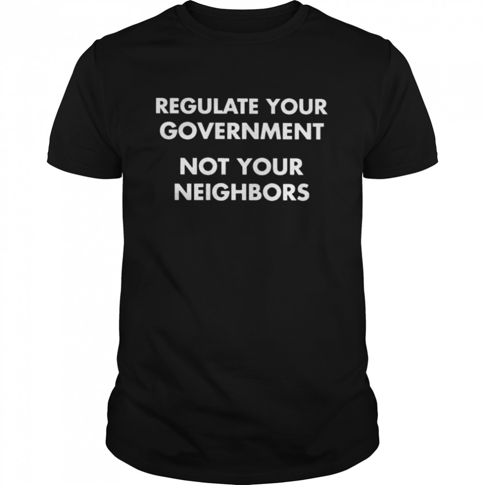 Regulate your government not your neighbors shirt