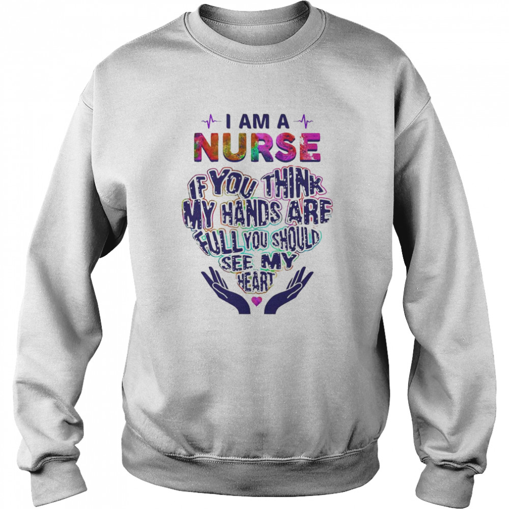 I am a Nurse If You think my hands are full You should see my heart shirt Unisex Sweatshirt