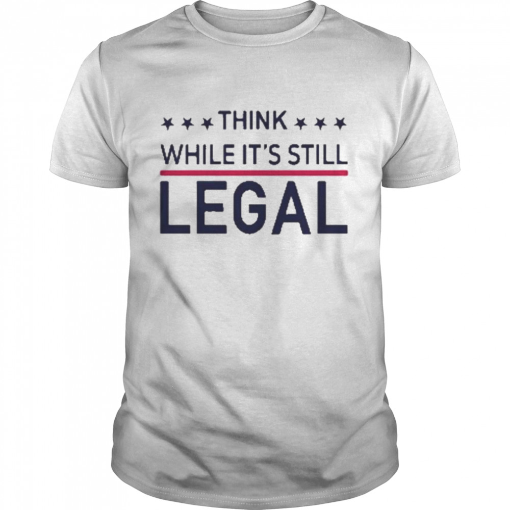 Think while it’s still legal t-shirt